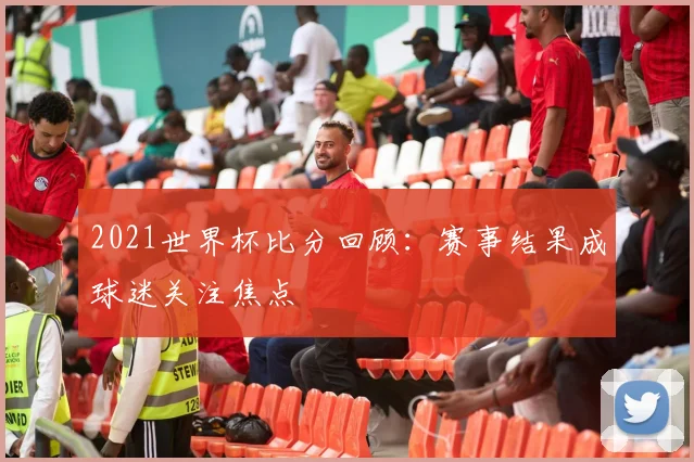2021世界杯比分回顾:赛事结果成球迷关注焦点