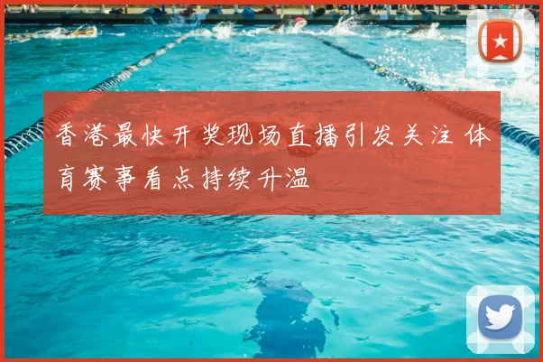 香港最快开奖现场直播引发关注 体育赛事看点持续升温