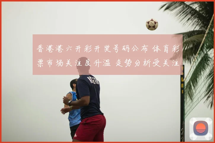 香港港六开彩开奖号码公布 体育彩票市场关注度升温 走势分析受关注