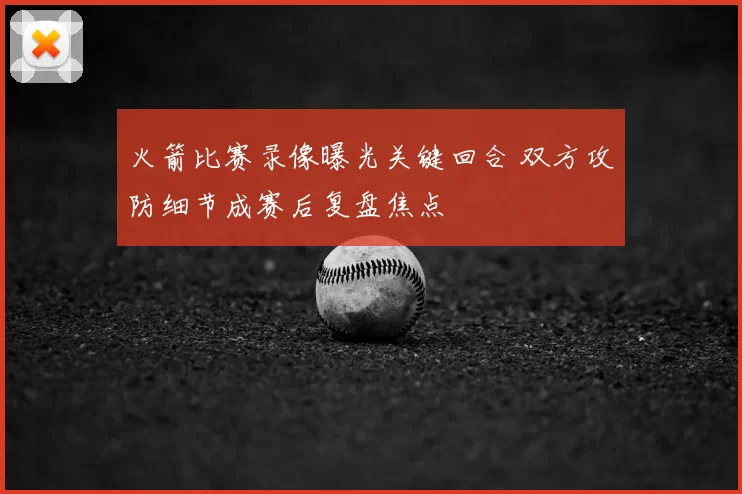火箭比赛录像曝光关键回合 双方攻防细节成赛后复盘焦点