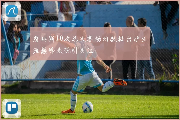 詹姆斯10次总决赛场均数据出炉生涯巅峰表现引关注