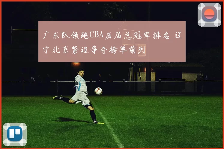 广东队领跑CBA历届总冠军排名 辽宁北京紧追争夺榜单前列