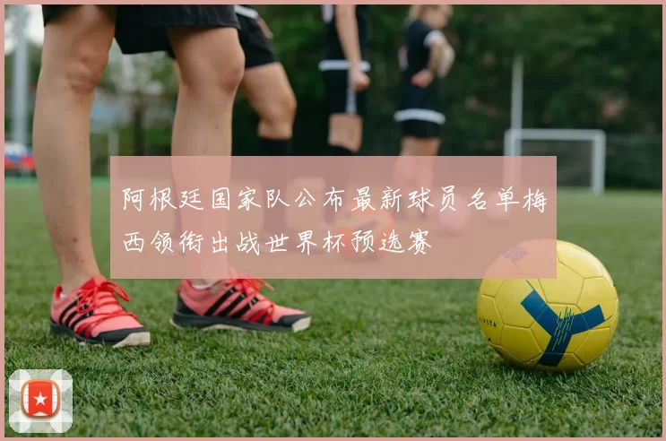 阿根廷国家队公布最新球员名单梅西领衔出战世界杯预选赛