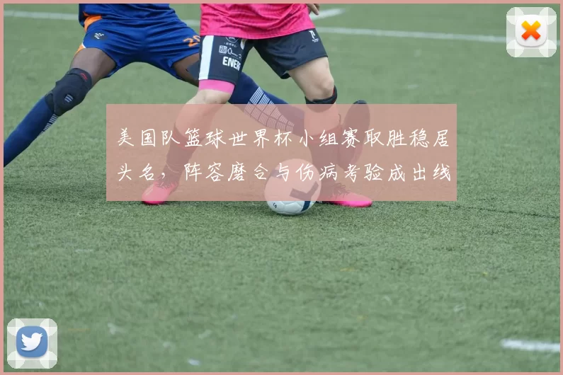美国队篮球世界杯小组赛取胜稳居头名，阵容磨合与伤病考验成出线关键