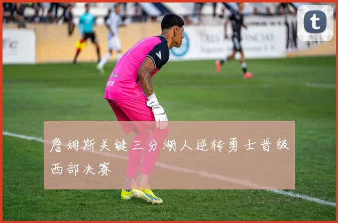 詹姆斯关键三分湖人逆转勇士晋级西部决赛