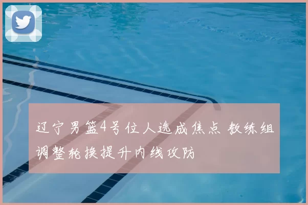 辽宁男篮4号位人选成焦点 教练组调整轮换提升内线攻防