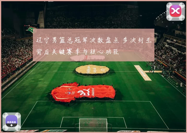 辽宁男篮总冠军次数盘点 多次封王背后关键赛季与核心功臣