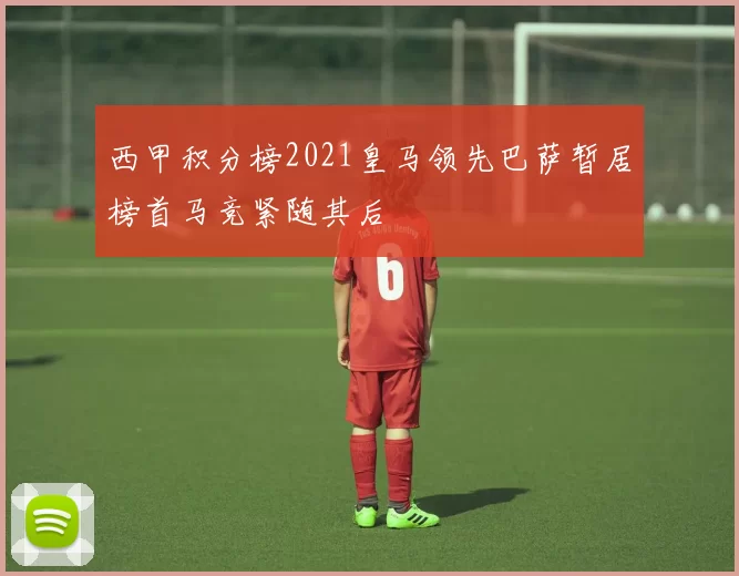 西甲积分榜2021皇马领先巴萨暂居榜首马竞紧随其后