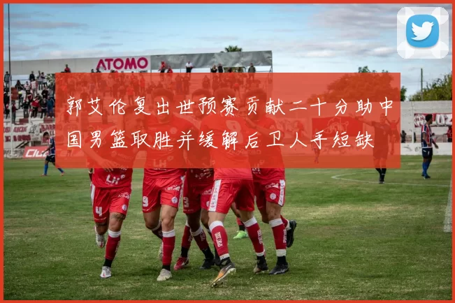 郭艾伦复出世预赛贡献二十分助中国男篮取胜并缓解后卫人手短缺