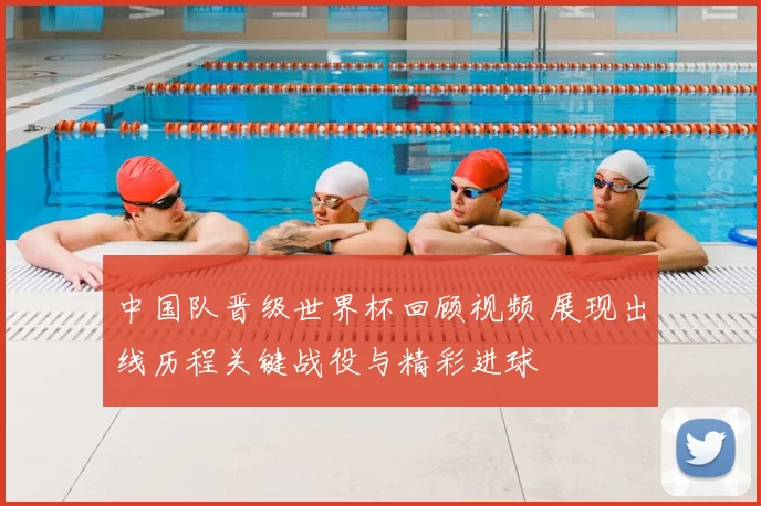 中国队晋级世界杯回顾视频 展现出线历程关键战役与精彩进球