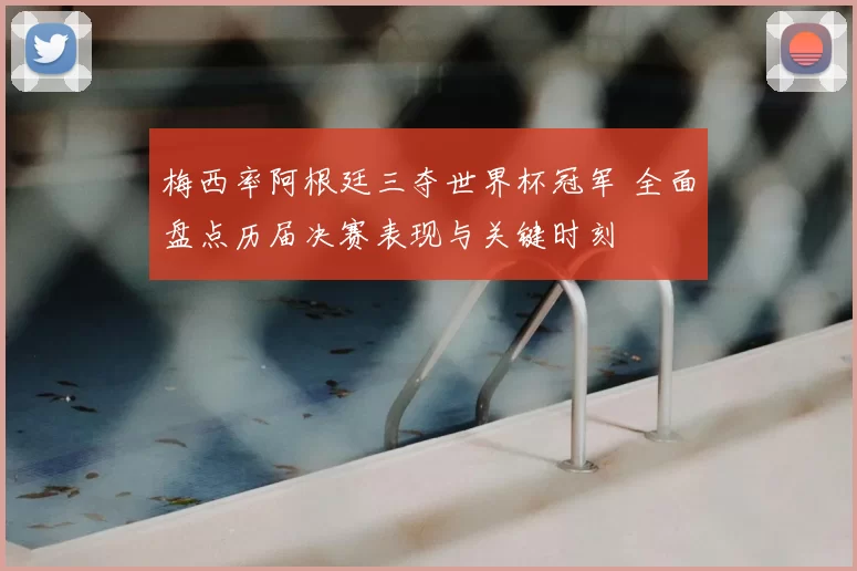 梅西率阿根廷三夺世界杯冠军 全面盘点历届决赛表现与关键时刻