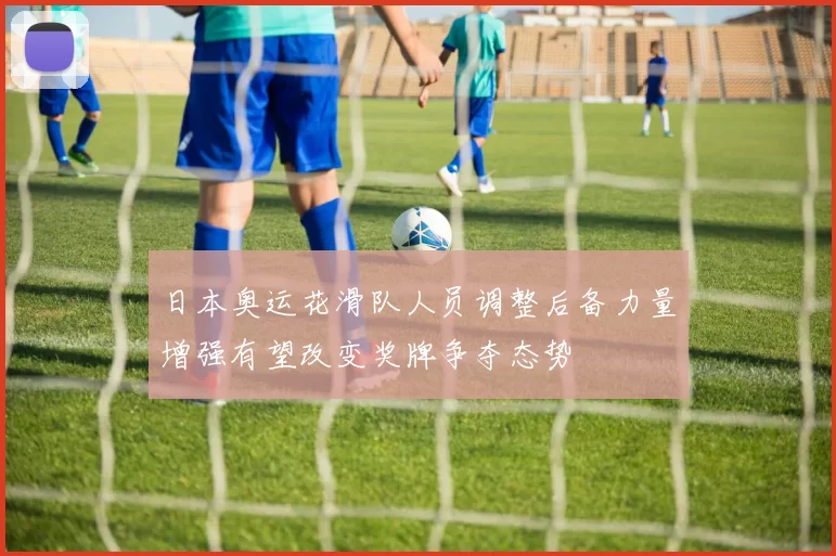 日本奥运花滑队人员调整后备力量增强有望改变奖牌争夺态势