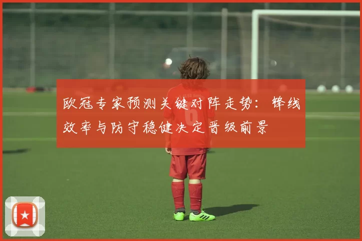 欧冠专家预测关键对阵走势：锋线效率与防守稳健决定晋级前景