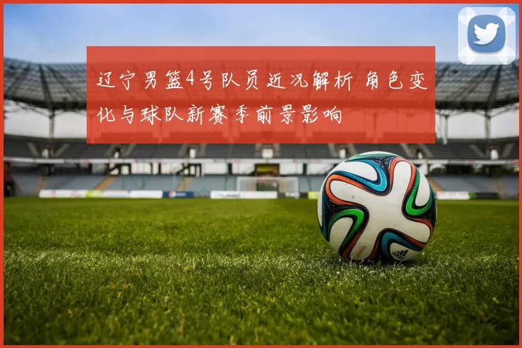 辽宁男篮4号队员近况解析 角色变化与球队新赛季前景影响