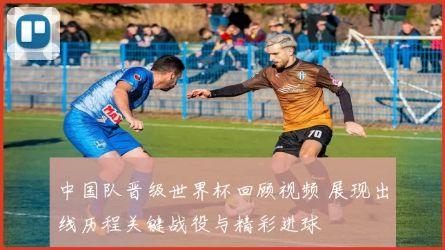 中国队晋级世界杯回顾视频 展现出线历程关键战役与精彩进球
