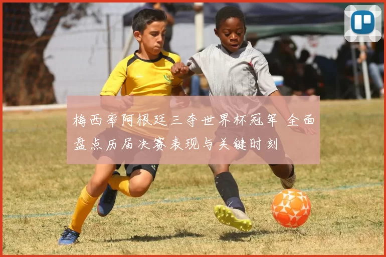 梅西率阿根廷三夺世界杯冠军 全面盘点历届决赛表现与关键时刻