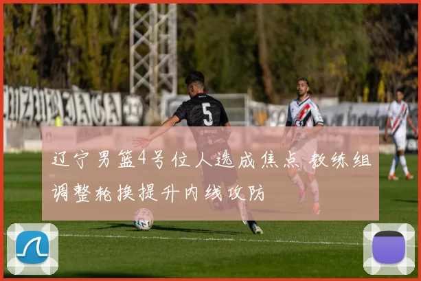 辽宁男篮4号位人选成焦点 教练组调整轮换提升内线攻防
