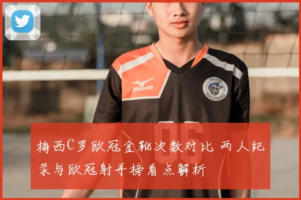 梅西C罗欧冠金靴次数对比 两人纪录与欧冠射手榜看点解析