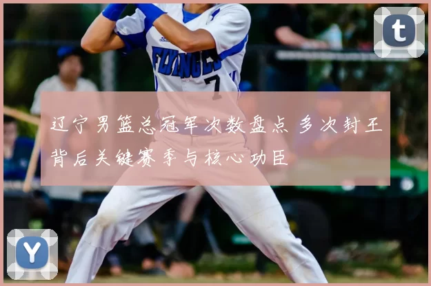 辽宁男篮总冠军次数盘点 多次封王背后关键赛季与核心功臣