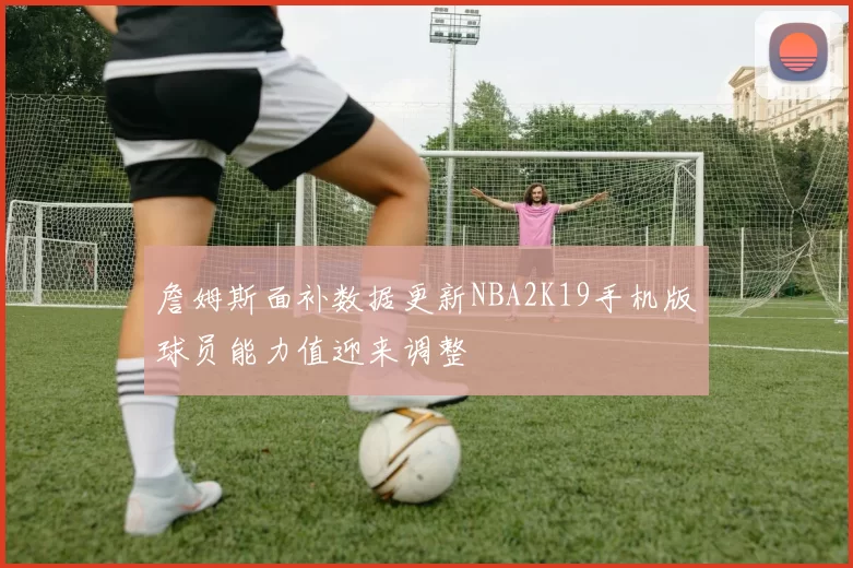 詹姆斯面补数据更新NBA2K19手机版球员能力值迎来调整