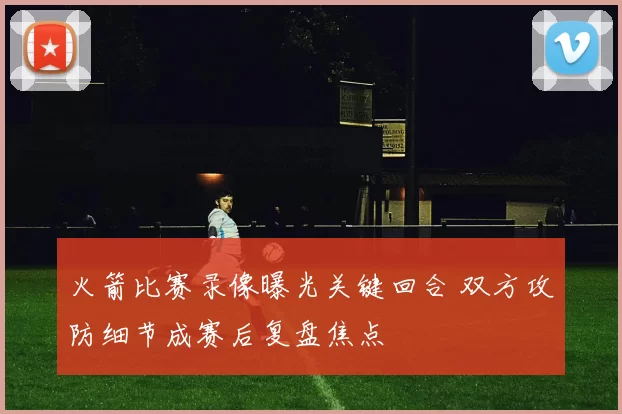 火箭比赛录像曝光关键回合 双方攻防细节成赛后复盘焦点