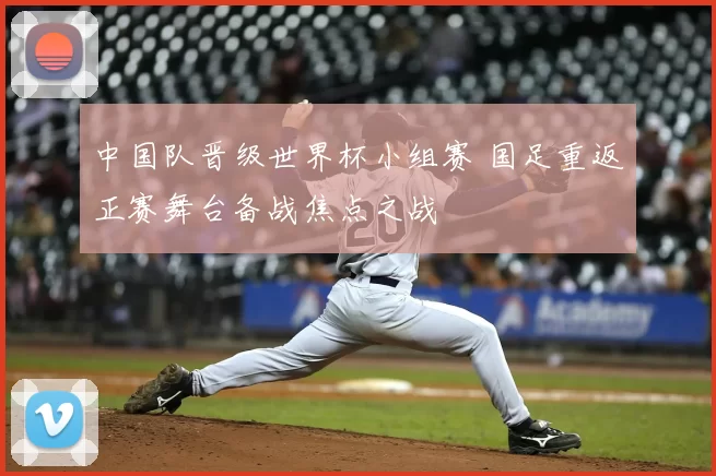 中国队晋级世界杯小组赛 国足重返正赛舞台备战焦点之战