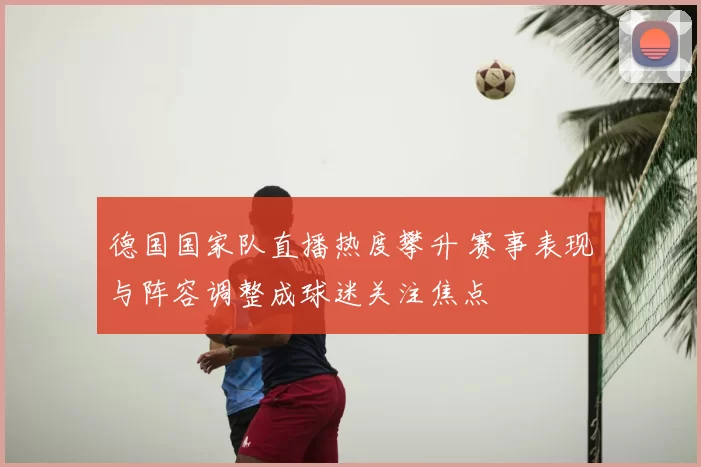 德国国家队直播热度攀升 赛事表现与阵容调整成球迷关注焦点