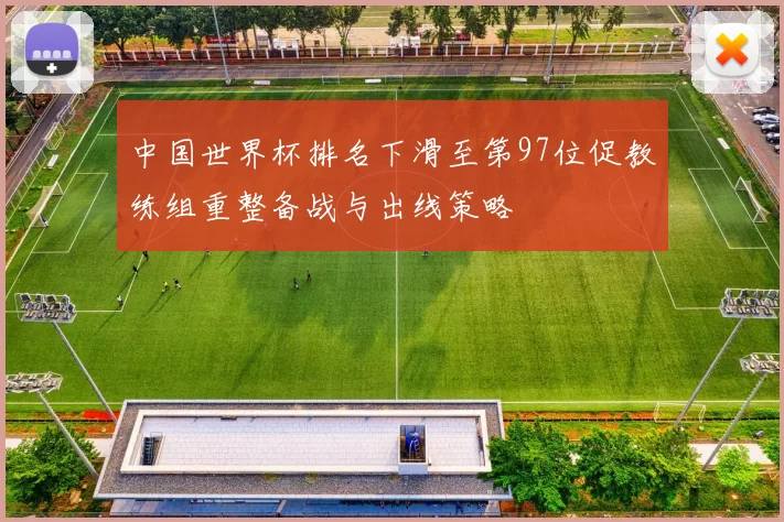 中国世界杯排名下滑至第97位促教练组重整备战与出线策略