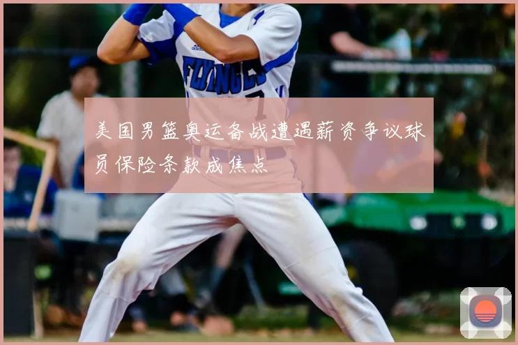 美国男篮奥运备战遭遇薪资争议球员保险条款成焦点