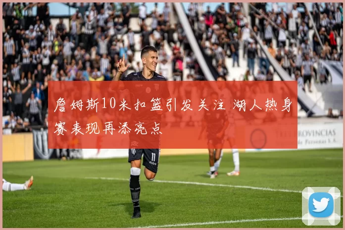 詹姆斯10米扣篮引发关注 湖人热身赛表现再添亮点