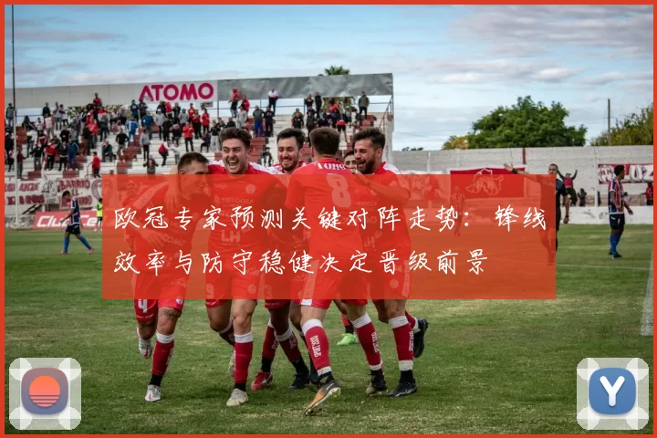 欧冠专家预测关键对阵走势：锋线效率与防守稳健决定晋级前景