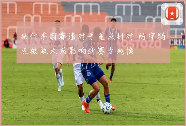 纳什季前赛遭对手重点针对 防守弱点被放大或影响新赛季轮换