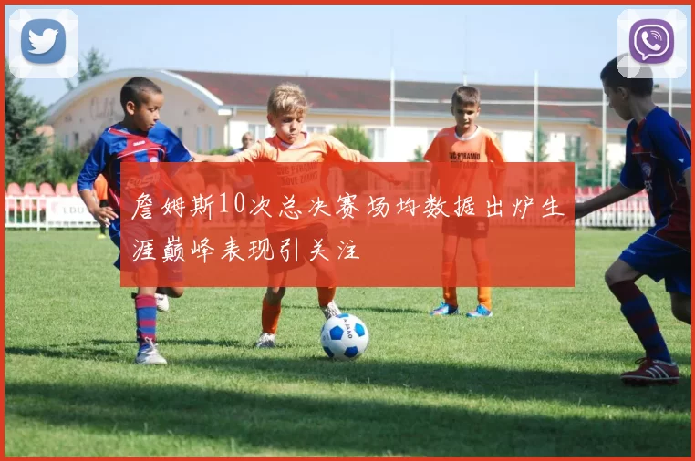 詹姆斯10次总决赛场均数据出炉生涯巅峰表现引关注